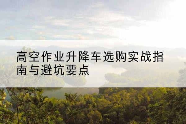 澄江升降车怎么选-高空作业升降车选购实战指南与避坑要点