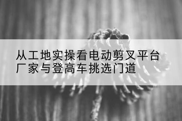 澄江电动剪叉升降平台厂家-从工地实操看电动剪叉平台厂家与登高车挑选门道