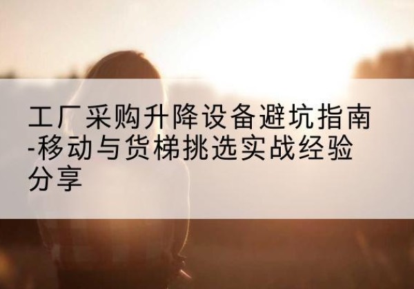 澄江移动式升降机怎么选-工厂采购升降设备避坑指南-移动与货梯挑选实战经验分享