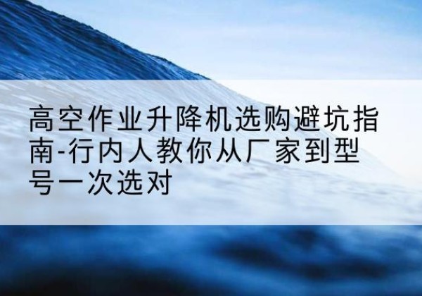 澄江升降平台厂家-高空作业升降机选购避坑指南-行内人教你从厂家到型号一次选对