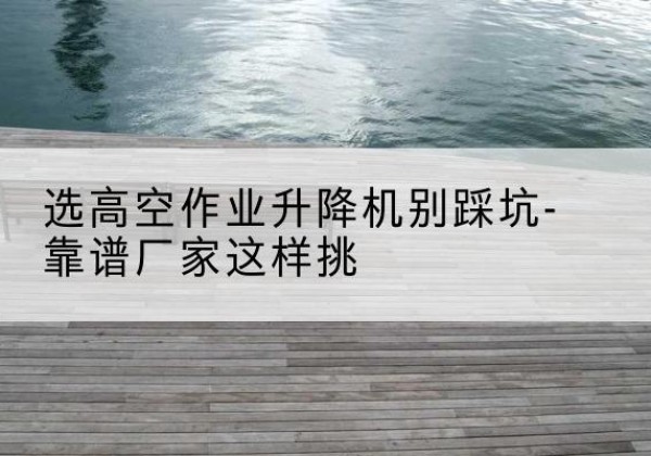 澄江剪叉式升降机厂家-选高空作业升降机别踩坑-靠谱厂家这样挑