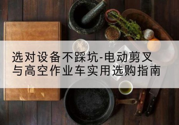 澄江电动剪叉升降平台怎么选-选对设备不踩坑-电动剪叉与高空作业车实用选购指南