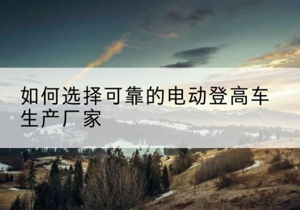 澄江电动登高车厂家-如何选择可靠的电动登高车生产厂家