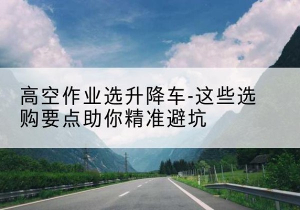 澄江升降车厂家-高空作业选升降车-这些选购要点助你*避坑