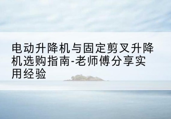 澄江电动升降机怎么选-电动升降机与固定剪叉升降机选购指南-老师傅分享实用经验