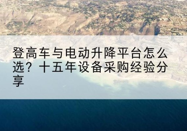澄江登高车厂家厂家-登高车与电动升降平台怎么选？十五年设备采购经验分享