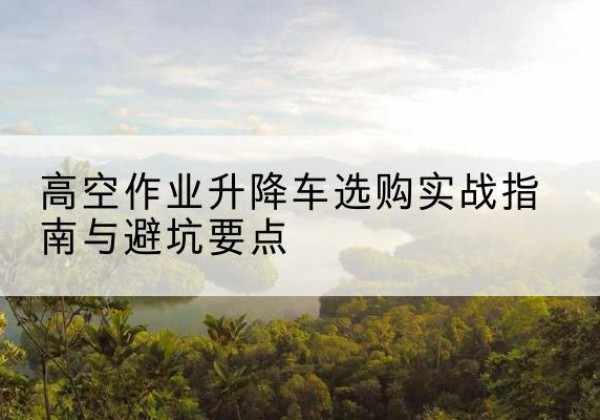 澄江升降车怎么选-高空作业升降车选购实战指南与避坑要点