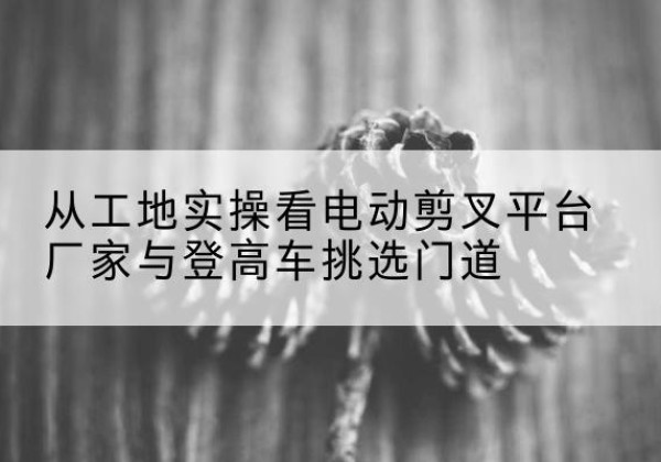 澄江电动剪叉升降平台厂家-从工地实操看电动剪叉平台厂家与登高车挑选门道