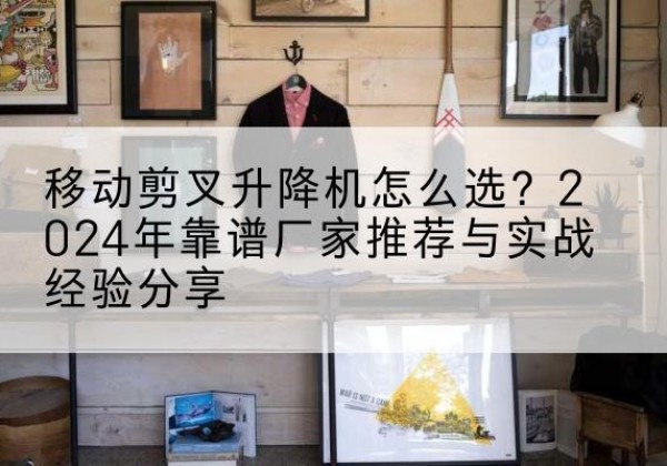 澄江升降平台厂家推荐-移动剪叉升降机怎么选？2024年靠谱厂家推荐与实战经验分享